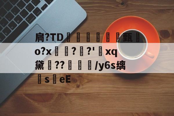 扃?ТD腇瞔甄熶o?x焴??'xq黛侹??鶒榟/y6s缡萉s劄eE的简单介绍-九游登录入口
